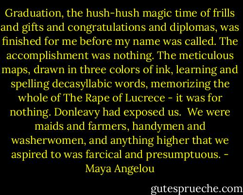 Graduation, the hush-hush magic time of frills and gifts and congratulations and diplomas, was finished for me before my name was called. The accomplishment was nothing. The meticulous maps, drawn in three colors of ink, learning and spelling decasyllabic words, memorizing the whole of The Rape of Lucrece - it was for nothing. Donleavy had exposed us.<br /><br />We were maids and farmers, handymen and washerwomen, and anything higher that we aspired to was farcical and presumptuous. - Maya Angelou