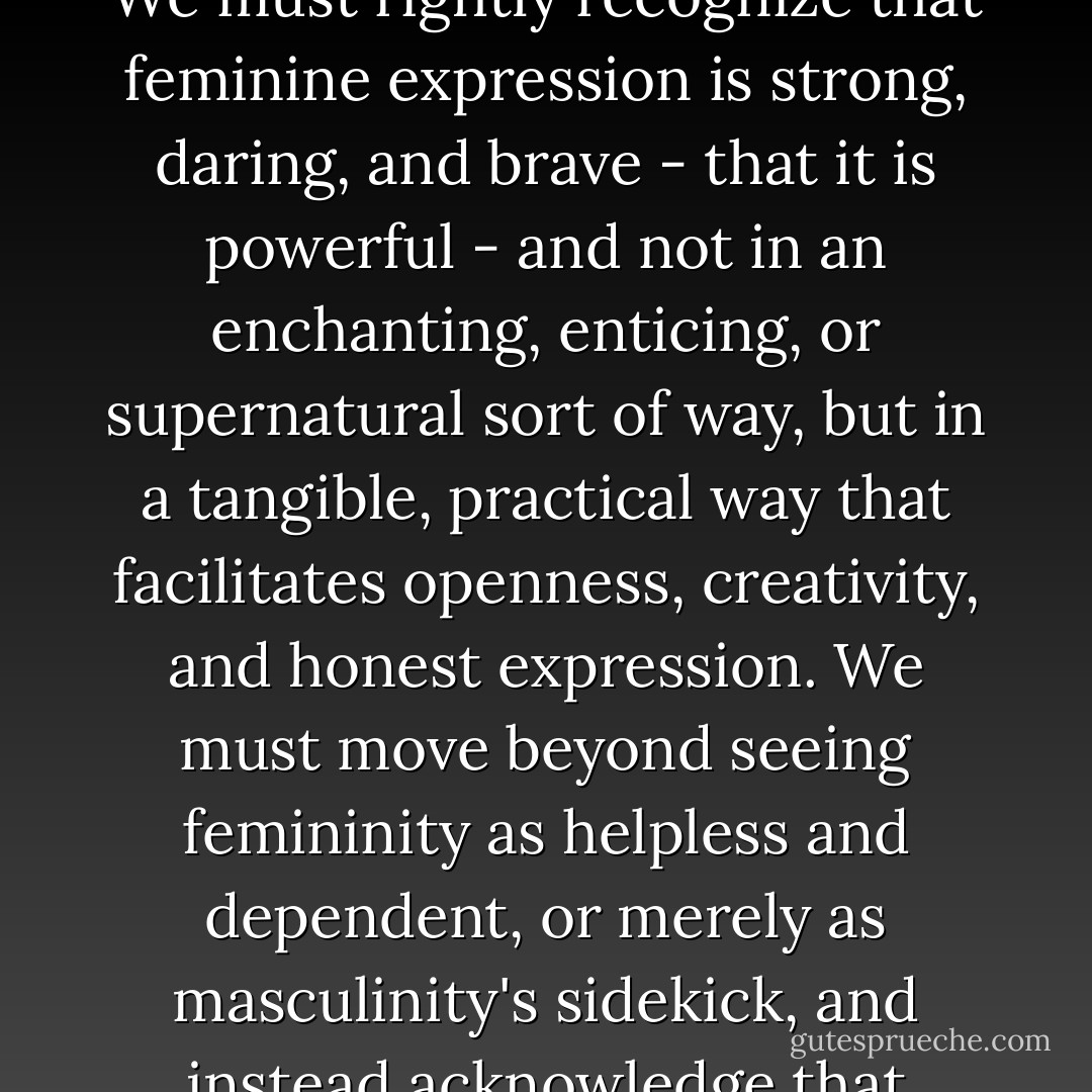The greatest barrier preventing us from fully challenging sexism is the pervasive antifeminine sentiment that runs wild in both the straight and queer communities, targeting people of all genders and sexualities. The only realistic way to address this issue is to work toward empowering femininity itself. We must rightly recognize that feminine expression is strong, daring, and brave - that it is powerful - and not in an enchanting, enticing, or supernatural sort of way, but in a tangible, practical way that facilitates openness, creativity, and honest expression. We must move beyond seeing femininity as helpless and dependent, or merely as masculinity's sidekick, and instead acknowledge that feminine expression exists of its own accord and brings its own rewards to those who naturally gravitate toward it. By embracing femininity, feminism will finally be able to reach out to the vast majority of feminine women who have felt alienated by the movement in the past. - Julia Serano