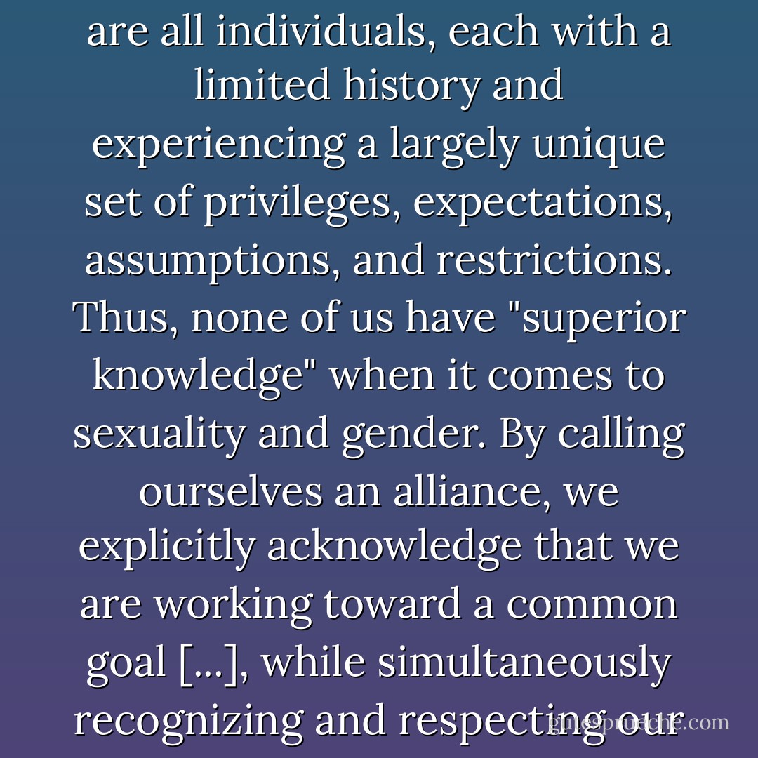 Alliance-based activism begins with the recognition that we are all individuals, each with a limited history and experiencing a largely unique set of privileges, expectations, assumptions, and restrictions. Thus, none of us have "superior knowledge" when it comes to sexuality and gender. By calling ourselves an alliance, we explicitly acknowledge that we are working toward a common goal [...], while simultaneously recognizing and respecting our many differences. - Julia Serano