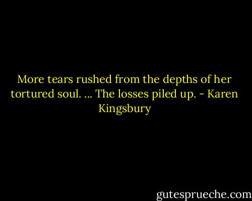 More tears rushed from the depths of her tortured soul. ... The losses piled up. - Karen Kingsbury