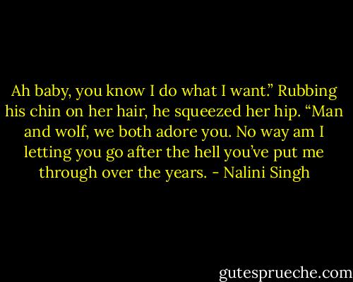 Ah baby, you know I do what I want.” Rubbing his chin on her hair, he squeezed her hip. “Man and wolf, we both adore you. No way am I letting you go after the hell you’ve put me through over the years. - Nalini Singh