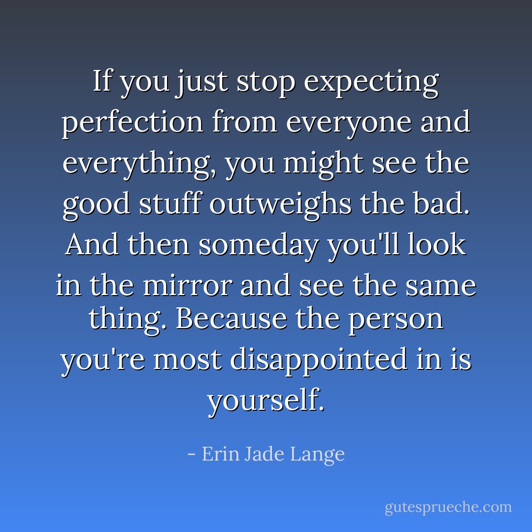 If you just stop expecting perfection from everyone and everything, you might see the good stuff outweighs the bad. And then someday you'll look in the mirror and see the same thing. Because the person you're most disappointed in is yourself. - Erin Jade Lange