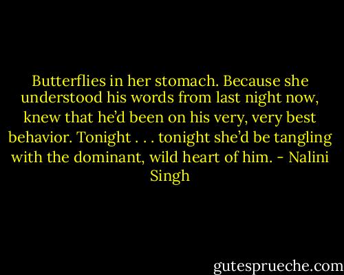 Butterflies in her stomach. Because she understood his words from last night now, knew that he’d been on his very, very best behavior. Tonight . . . tonight she’d be tangling with the dominant, wild heart of him. - Nalini Singh