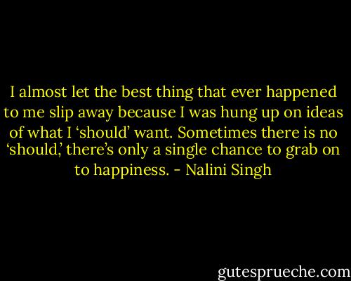 I almost let the best thing that ever happened to me slip away because I was hung up on ideas of what I ‘should’ want. Sometimes there is no ‘should,’ there’s only a single chance to grab on to happiness. - Nalini Singh