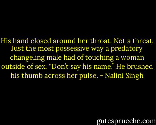 His hand closed around her throat. Not a threat. Just the most possessive way a predatory changeling male had of touching a woman outside of sex. “Don’t say his name.” He brushed his thumb across her pulse. - Nalini Singh