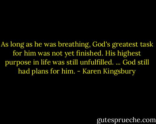 As long as he was breathing, God's greatest task for him was not yet finished. His highest purpose in life was still unfulfilled. ... God still had plans for him. - Karen Kingsbury
