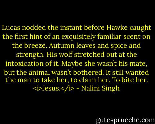 Lucas nodded the instant before Hawke caught the first hint of an exquisitely familiar scent on the breeze. Autumn leaves and spice and strength. His wolf stretched out at the intoxication of it. Maybe she wasn’t his mate, but the animal wasn’t bothered. It still wanted the man to take her, to claim her. To bite her.<br /><i>Jesus.</i> - Nalini Singh