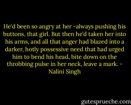He'd been so angry at her -always pushing his buttons, that girl. But then he'd taken her into his arms, and all that anger had blazed into a darker, hotly possessive need that had urged him to bend his head, bite down on the throbbing pulse in her neck, leave a mark. - Nalini Singh