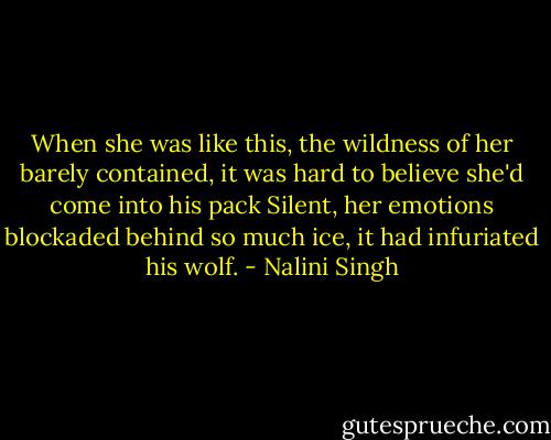 When she was like this, the wildness of her barely contained, it was hard to believe she'd come into his pack Silent, her emotions blockaded behind so much ice, it had infuriated his wolf. - Nalini Singh