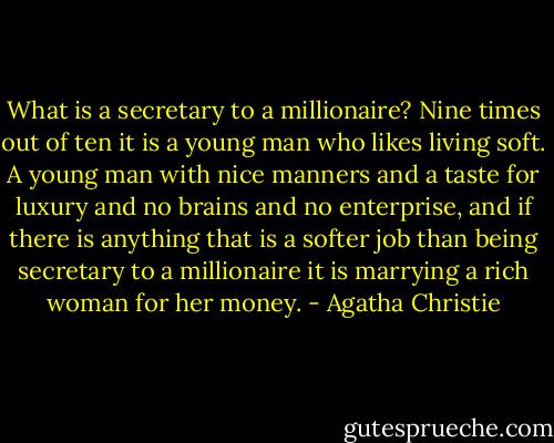 What is a secretary to a millionaire? Nine times out of ten it is a young man who likes living soft. A young man with nice manners and a taste for luxury and no brains and no enterprise, and if there is anything that is a softer job than being secretary to a millionaire it is marrying a rich woman for her money. - Agatha Christie