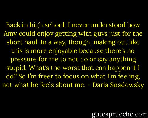 Back in high school, I never understood how Amy could enjoy getting with guys just for the short haul. In a way, though, making out like this is more enjoyable because there’s no pressure for me to not do or say anything stupid. What’s the worst that can happen if I do? So I’m freer to focus on what I’m feeling, not what he feels about me. - Daria Snadowsky