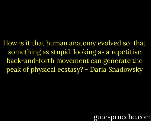 How is it that human anatomy evolved so <br />that something as stupid-looking as a repetitive back-and-forth movement can generate the peak of physical ecstasy? - Daria Snadowsky
