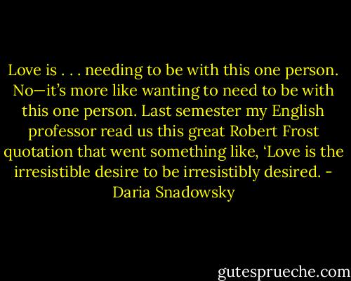 Love is . . . needing to be with this one person. No—it’s more like wanting to need to be with this one person. Last semester my English professor read us this great Robert Frost quotation that went something like, ‘Love is the irresistible desire to be irresistibly desired. - Daria Snadowsky