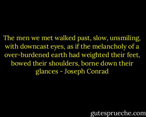 The men we met walked past, slow, unsmiling, with downcast eyes, as if the melancholy of a over-burdened earth had weighted their feet, bowed their shoulders, borne down their glances - Joseph Conrad