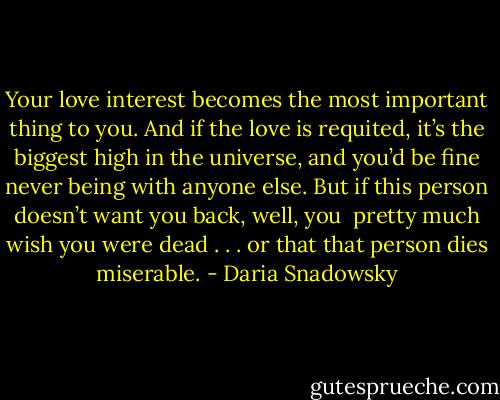 Your love interest becomes the most important thing to you. And if the love is requited, it’s the biggest high in the universe, and you’d be fine never being with anyone else. But if this person doesn’t want you back, well, you <br />pretty much wish you were dead . . . or that that person dies miserable. - Daria Snadowsky