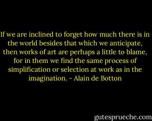 If we are inclined to forget how much there is in the world besides that which we anticipate, then works of art are perhaps a little to blame, for in them we find the same process of simplification or selection at work as in the imagination. - Alain de Botton