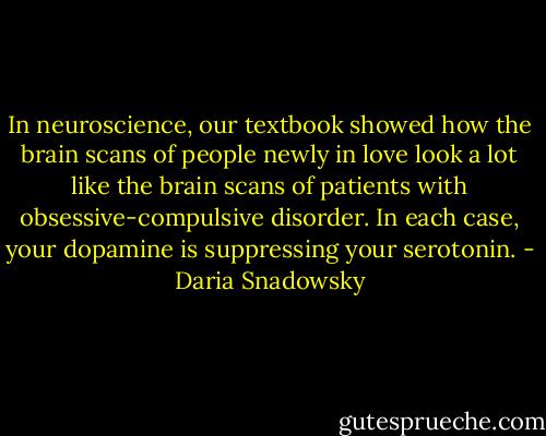 In neuroscience, our textbook showed how the brain scans of people newly in love look a lot like the brain scans of patients with obsessive-compulsive disorder. In each case, your dopamine is suppressing your serotonin. - Daria Snadowsky
