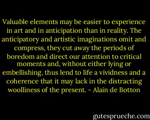 Valuable elements may be easier to experience in art and in anticipation than in reality.<br />The anticipatory and artistic imaginations omit and compress, they cut away the periods of boredom and direct our attention to critical moments and, without either lying or embellishing, thus lend to life a vividness and a coherence that it may lack in the distracting woolliness of the present. - Alain de Botton