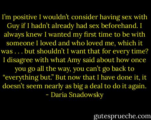 I’m positive I wouldn’t consider having sex with Guy if I hadn’t already had sex beforehand. I always knew I wanted my first time to be with someone I loved and who loved me, which it was . . . but shouldn’t I want that for every<br />time? I disagree with what Amy said about how once you go all the way, you can’t go back to “everything but.” But now that I have done it, it doesn’t seem nearly as big a deal to do it again. - Daria Snadowsky