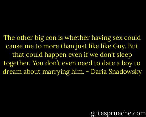 The other big con is whether having sex could cause me to more than just like like Guy. But that could happen even if we don’t sleep together. You don’t even need to date a boy to dream about marrying him. - Daria Snadowsky