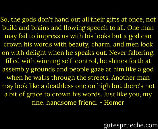 So, the gods don't hand out all their gifts at once, not build and brains and flowing speech to all. One man may fail to impress us with his looks but a god can crown his words with beauty, charm, and men look on with delight when he speaks out. Never faltering, filled with winning self-control, he shines forth at assembly grounds and people gaze at him like a god when he walks through the streets. Another man may look like a deathless one on high but there's not a bit of grace to crown his words. Just like you, my fine, handsome friend. - Homer