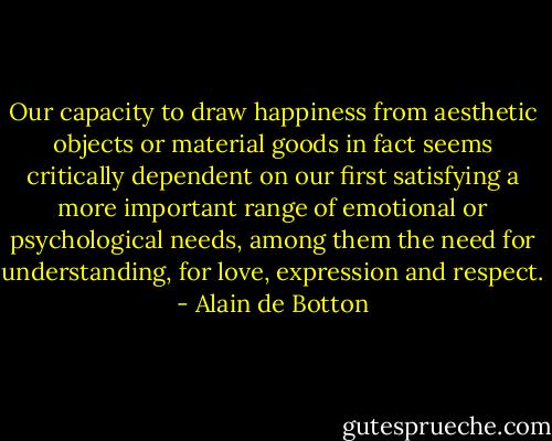 Our capacity to draw happiness from aesthetic objects or material goods in fact seems critically dependent on our first satisfying a more important range of emotional or psychological needs, among them the need for understanding, for love, expression and respect. - Alain de Botton