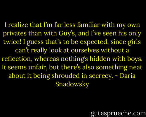 I realize that I’m far less familiar with my own privates than with Guy’s, and I’ve seen his only twice! I guess that’s to be expected, since girls can’t really look at ourselves without a reflection, whereas nothing’s hidden with boys. It seems unfair, but there’s also something neat about it being shrouded in secrecy. - Daria Snadowsky