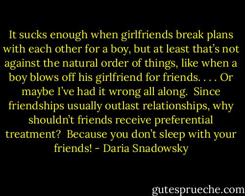 It sucks enough when girlfriends break plans with each other for a boy, but at least that’s not against the natural order of things, like when a boy blows off his girlfriend for friends. . . . Or maybe I’ve had it wrong all along. <br />Since friendships usually outlast relationships, why shouldn’t friends receive preferential treatment?<br /><br />Because you don’t sleep with your friends! - Daria Snadowsky