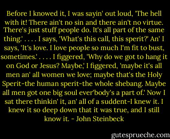 Before I knowed it, I was sayin' out loud, 'The hell with it! There ain't no sin and there ain't no virtue. There's just stuff people do. It's all part of the same thing.' . . . . I says, 'What's this call, this sperit?' An' I says, 'It's love. I love people so much I'm fit to bust, sometimes.' . . . . I figgered, 'Why do we got to hang it on God or Jesus? Maybe,' I figgered, 'maybe it's all men an' all women we love; maybe that's the Holy Sperit-the human sperit-the whole shebang. Maybe all men got one big soul ever'body's a part of.' Now I sat there thinkin' it, an' all of a suddent-I knew it. I knew it so deep down that it was true, and I still know it. - John Steinbeck