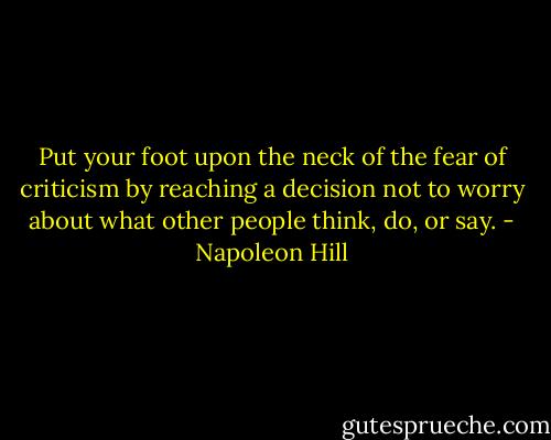 Put your foot upon the neck of the fear of criticism by reaching a decision not to worry about what other people think, do, or say. - Napoleon Hill