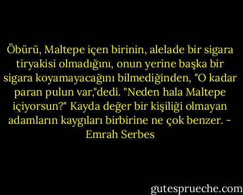 Öbürü, Maltepe içen birinin, alelade bir sigara tiryakisi olmadığını, onun yerine başka bir sigara koyamayacağını bilmediğinden, "O kadar paran pulun var,"dedi. "Neden hala Maltepe içiyorsun?" Kayda değer bir kişiliği olmayan adamların kaygıları birbirine ne çok benzer. - Emrah Serbes