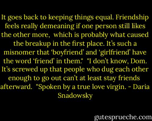 It goes back to keeping things equal. Friendship feels really demeaning if one person still likes the other more, <br />which is probably what caused the breakup in the first place. It’s such a misnomer that ‘boyfriend’ and ‘girlfriend’ have the word ‘friend’ in them."<br /><br />"I don’t know, Dom. It’s screwed up that people who dug each other enough to go out can’t at least stay friends <br />afterward.<br /><br />"Spoken by a true love virgin. - Daria Snadowsky