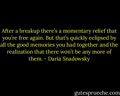 After a breakup there’s a momentary relief that you’re free again. But that’s quickly eclipsed by all the good memories you had together and the realization that there won’t be any more of them. - Daria Snadowsky
