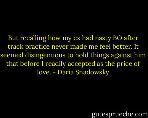 But recalling how my ex had nasty BO after track practice never made me feel better. It seemed disingenuous to hold things against him that before I readily accepted as the price of love. - Daria Snadowsky