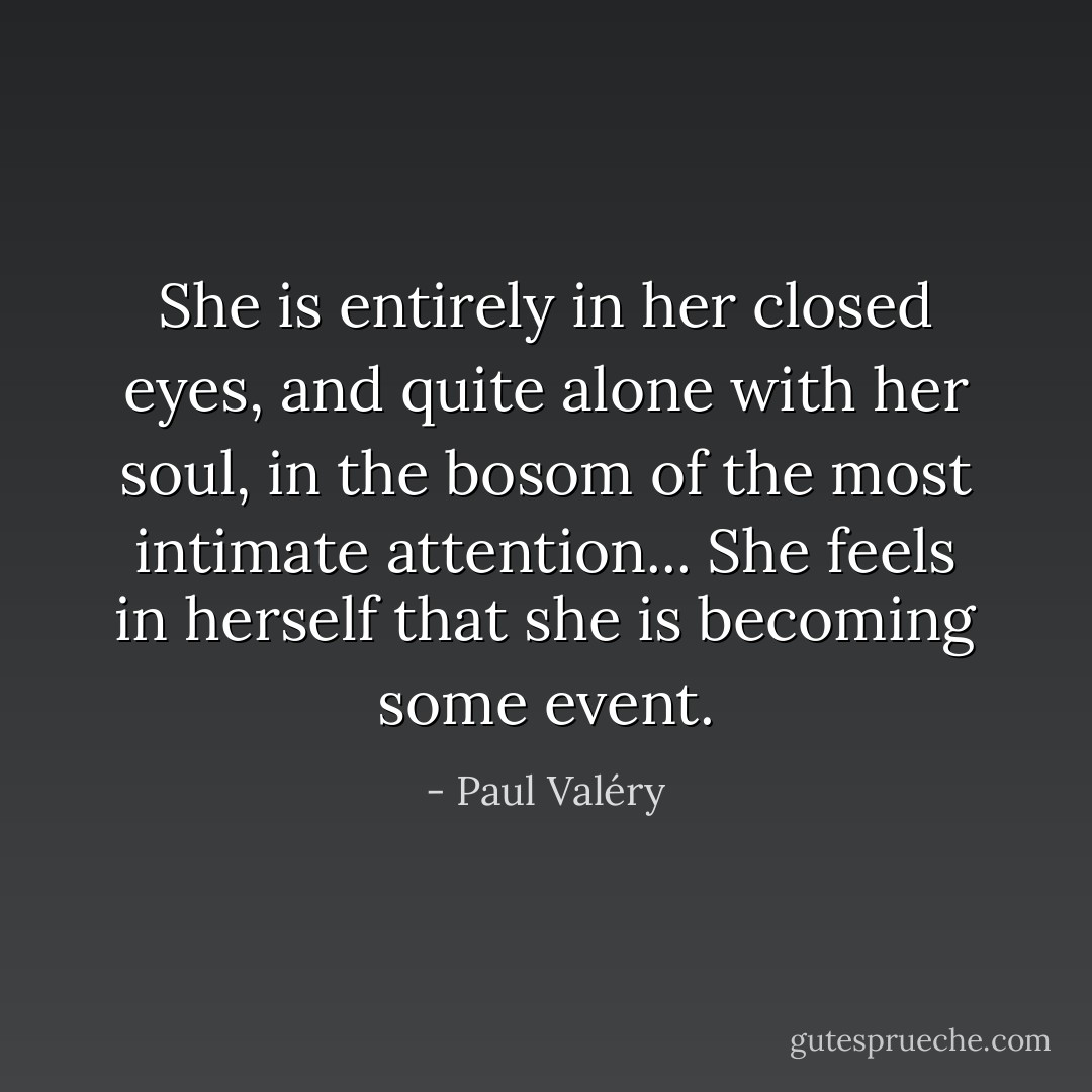 She is entirely in her closed eyes, and quite alone with her soul, in the bosom of the most intimate attention... She feels in herself that she is becoming some event. - Paul Valéry