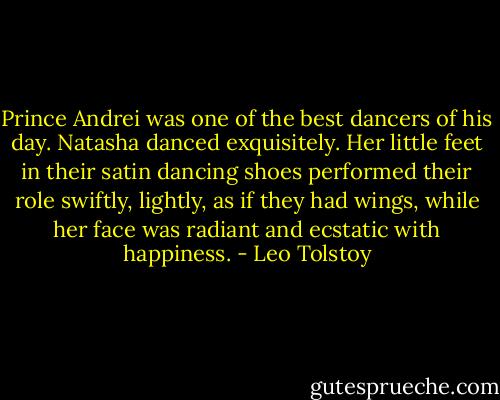 Prince Andrei was one of the best dancers of his day. Natasha danced exquisitely. Her little feet in their satin dancing shoes performed their role swiftly, lightly, as if they had wings, while her face was radiant and ecstatic with happiness. - Leo Tolstoy