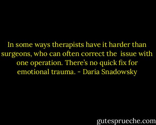 In some ways therapists have it harder than surgeons, who can often correct the <br />issue with one operation. There’s no quick fix for emotional trauma. - Daria Snadowsky