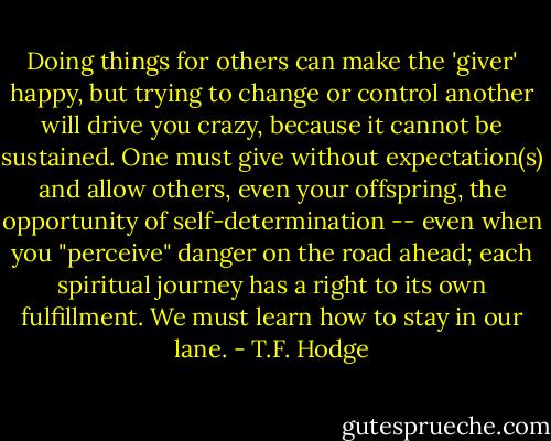 Doing things for others can make the 'giver' happy, but trying to change or control another will drive you crazy, because it cannot be sustained. One must give without expectation(s) and allow others, even your offspring, the opportunity of self-determination -- even when you "perceive" danger on the road ahead; each spiritual journey has a right to its own fulfillment. We must learn how to stay in our lane. - T.F. Hodge