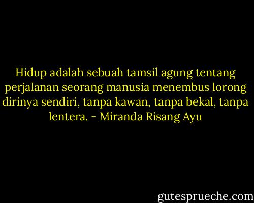 Hidup adalah sebuah tamsil agung tentang perjalanan seorang manusia menembus lorong dirinya sendiri, tanpa kawan, tanpa bekal, tanpa lentera. - Miranda Risang Ayu