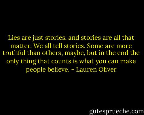 Lies are just stories, and stories are all that matter. We all tell stories. Some are more truthful than others, maybe, but in the end the only thing that counts is what you can make people believe. - Lauren Oliver