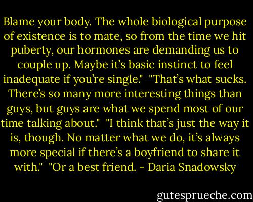Blame your body. The whole biological purpose of existence is to mate, so from the time we hit puberty, our hormones are demanding us to couple up. Maybe it’s basic instinct to feel inadequate if you’re single."<br /><br />"That’s what sucks. There’s so many more interesting things than guys, but guys are what we spend most of our time talking about."<br /><br />"I think that’s just the way it is, though. No matter what we do, it’s always more special if there’s a boyfriend to share it with."<br /><br />"Or a best friend. - Daria Snadowsky