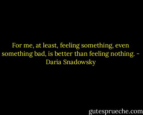 For me, at least, feeling something, even something bad, is better than feeling nothing. - Daria Snadowsky