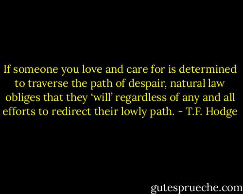 If someone you love and care for is determined to traverse the path of despair, natural law obliges that they ‘will’ regardless of any and all efforts to redirect their lowly path. - T.F. Hodge