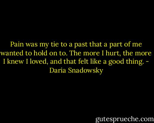 Pain was my tie to a past that a part of me wanted to hold on to. The more I hurt, the more I knew I loved, and that felt like a good thing. - Daria Snadowsky
