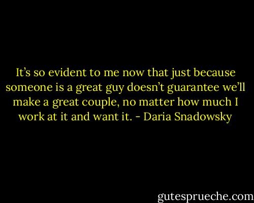 It’s so evident to me now that just because someone is a great guy doesn’t guarantee we’ll make a great couple, no matter how much I work at it and want it. - Daria Snadowsky