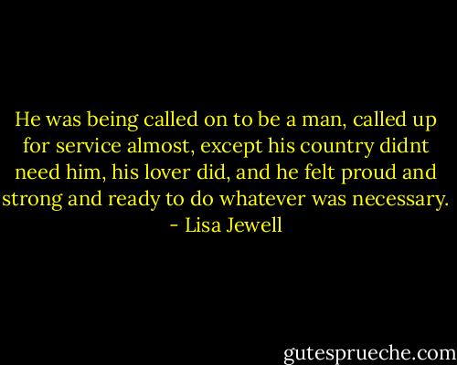 He was being called on to be a man, called up for service almost, except his country didnt need him, his lover did, and he felt proud and strong and ready to do whatever was necessary. - Lisa Jewell