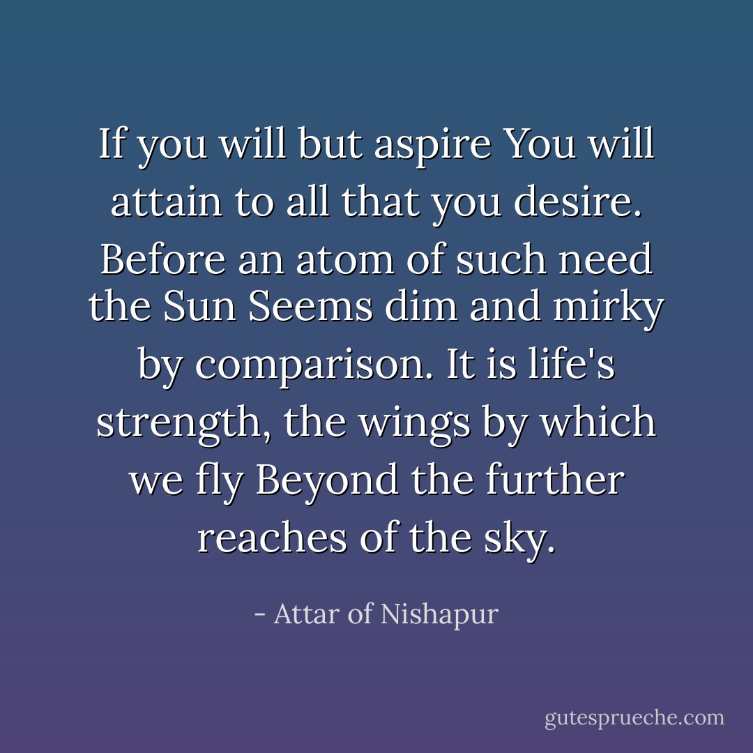 If you will but aspire<br />You will attain to all that you desire.<br />Before an atom of such need the Sun<br />Seems dim and mirky by comparison.<br />It is life's strength, the wings by which we fly<br />Beyond the further reaches of the sky. - Attar of Nishapur