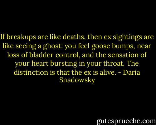If breakups are like deaths, then ex sightings are like seeing a ghost: you feel goose bumps, near loss of bladder control, and the sensation of your heart bursting in your throat. The distinction is that the ex is alive. - Daria Snadowsky