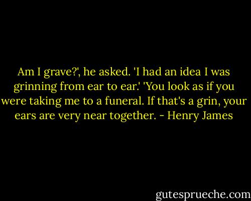 Am I grave?', he asked. 'I had an idea I was grinning from ear to ear.'<br />'You look as if you were taking me to a funeral. If that's a grin, your ears are very near together. - Henry James