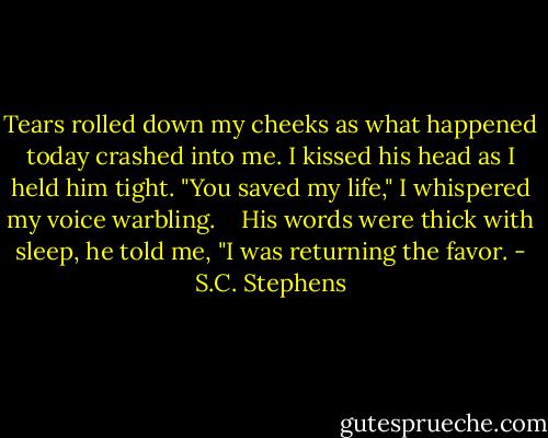 Tears rolled down my cheeks as what happened today crashed into me. I kissed his head as I held him tight. "You saved my life," I whispered my voice warbling.<br /><br /><br /><br />His words were thick with sleep, he told me, "I was returning the favor. - S.C. Stephens